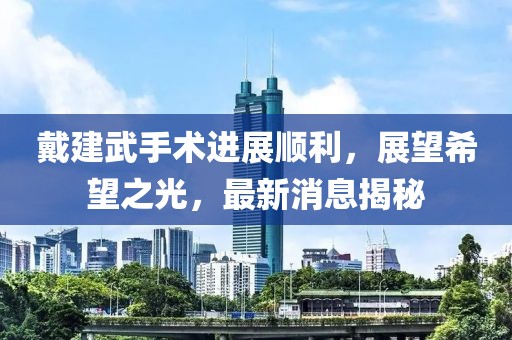 戴建武手術(shù)進(jìn)展順利，展望希望之光，最新消息揭秘