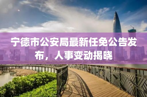 寧德市公安局最新任免公告發(fā)布，人事變動揭曉