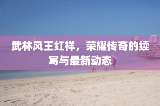 武林風(fēng)王紅祥，榮耀傳奇的續(xù)寫與最新動態(tài)