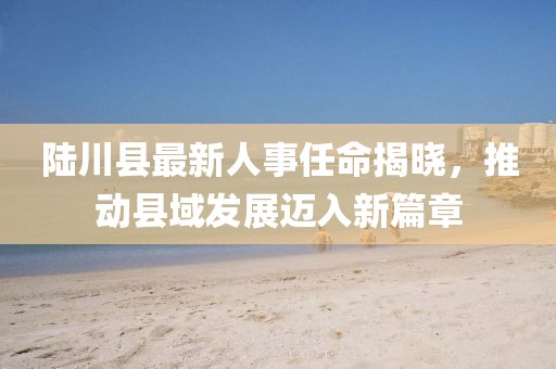 陸川縣最新人事任命揭曉，推動縣域發(fā)展邁入新篇章
