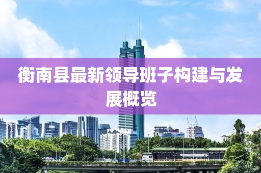 衡南縣最新領(lǐng)導(dǎo)班子構(gòu)建與發(fā)展概覽
