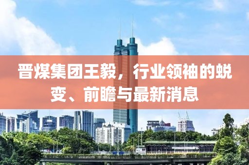晉煤集團王毅，行業(yè)領(lǐng)袖的蛻變、前瞻與最新消息