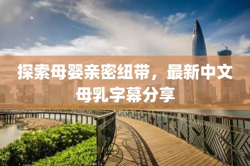 探索母嬰親密紐帶，最新中文母乳字幕分享