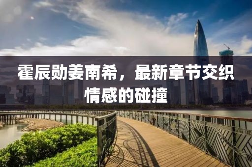 霍辰勛姜南希，最新章節(jié)交織情感的碰撞