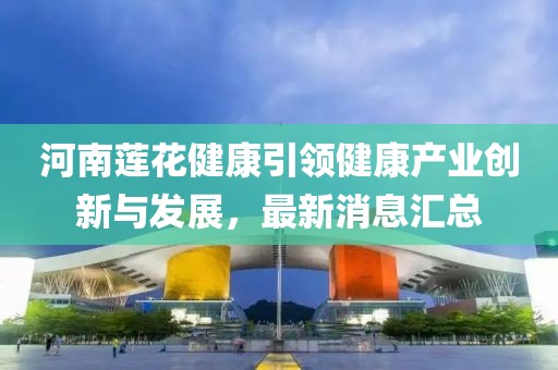 河南蓮花健康引領(lǐng)健康產(chǎn)業(yè)創(chuàng)新與發(fā)展，最新消息匯總