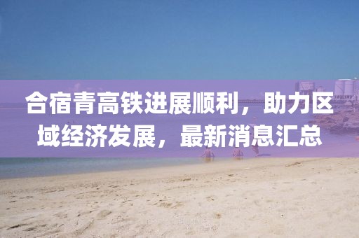 合宿青高鐵進(jìn)展順利，助力區(qū)域經(jīng)濟(jì)發(fā)展，最新消息匯總