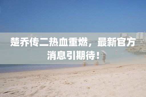 楚喬傳二熱血重燃，最新官方消息引期待！