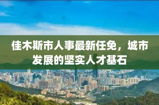 佳木斯市人事最新任免，城市發(fā)展的堅(jiān)實(shí)人才基石