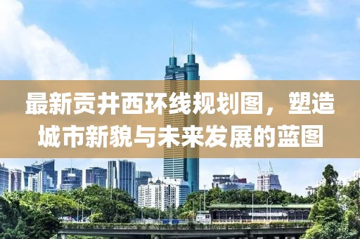 最新貢井西環(huán)線規(guī)劃圖，塑造城市新貌與未來(lái)發(fā)展的藍(lán)圖