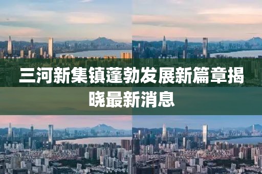 三河新集鎮(zhèn)蓬勃發(fā)展新篇章揭曉最新消息
