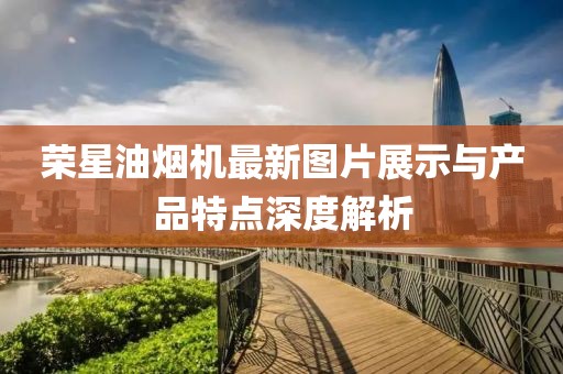 榮星油煙機(jī)最新圖片展示與產(chǎn)品特點(diǎn)深度解析