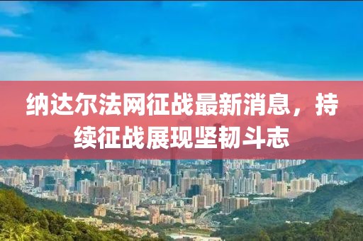 納達(dá)爾法網(wǎng)征戰(zhàn)最新消息，持續(xù)征戰(zhàn)展現(xiàn)堅(jiān)韌斗志