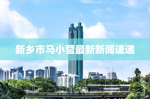 新鄉(xiāng)市馬小營最新新聞速遞