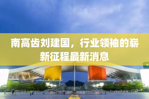 南高齒劉建國，行業(yè)領(lǐng)袖的嶄新征程最新消息
