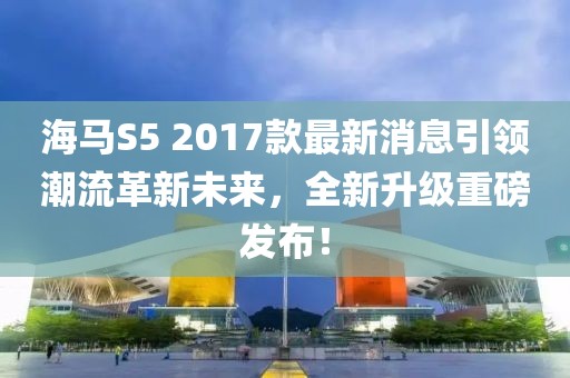 海馬S5 2017款最新消息引領(lǐng)潮流革新未來(lái)，全新升級(jí)重磅發(fā)布！