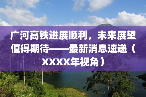 廣河高鐵進(jìn)展順利，未來(lái)展望值得期待——最新消息速遞（XXXX年視角）