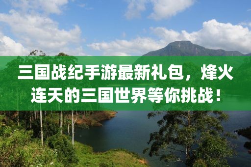 三國戰(zhàn)紀(jì)手游最新禮包，烽火連天的三國世界等你挑戰(zhàn)！