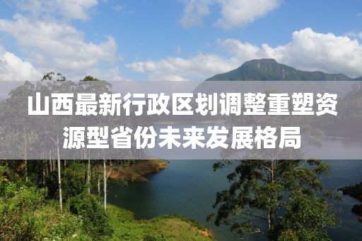 山西最新行政區(qū)劃調(diào)整重塑資源型省份未來發(fā)展格局
