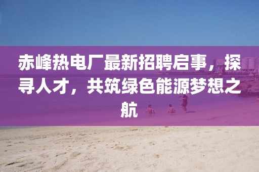 赤峰熱電廠最新招聘啟事，探尋人才，共筑綠色能源夢(mèng)想之航
