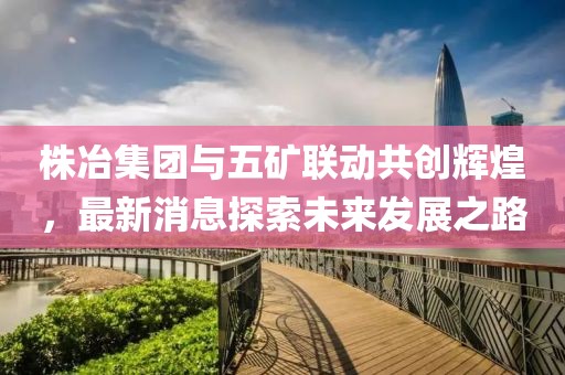 株冶集團(tuán)與五礦聯(lián)動共創(chuàng)輝煌，最新消息探索未來發(fā)展之路