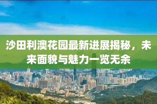 沙田利澳花園最新進(jìn)展揭秘，未來面貌與魅力一覽無余