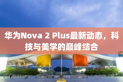 華為Nova 2 Plus最新動態(tài)，科技與美學的巔峰結合