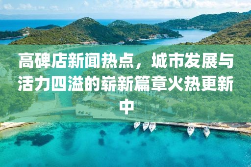 高碑店新聞熱點，城市發(fā)展與活力四溢的嶄新篇章火熱更新中