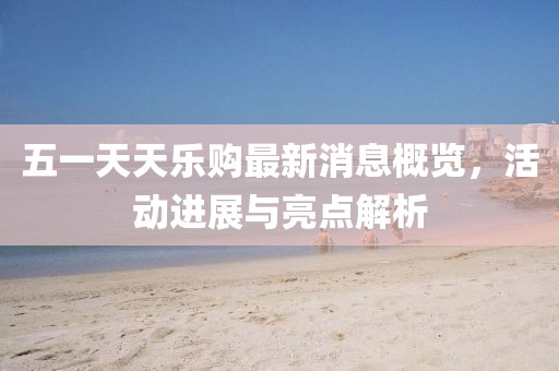 五一天天樂(lè)購(gòu)最新消息概覽，活動(dòng)進(jìn)展與亮點(diǎn)解析
