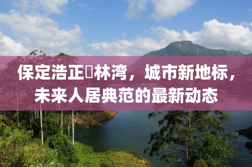 保定浩正渼林灣，城市新地標(biāo)，未來(lái)人居典范的最新動(dòng)態(tài)