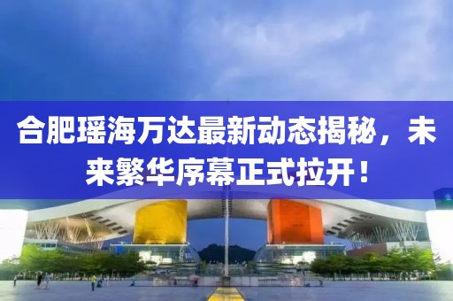 合肥瑤海萬達(dá)最新動態(tài)揭秘，未來繁華序幕正式拉開！