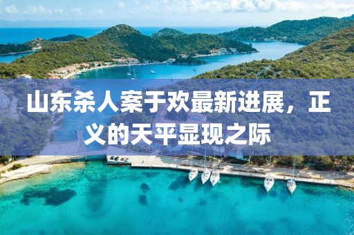 山東殺人案于歡最新進(jìn)展，正義的天平顯現(xiàn)之際