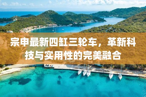 宗申最新四缸三輪車，革新科技與實(shí)用性的完美融合