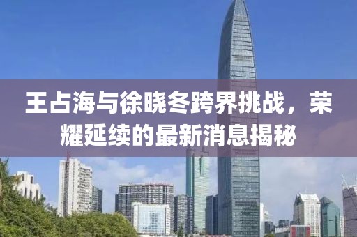 王占海與徐曉冬跨界挑戰(zhàn)，榮耀延續(xù)的最新消息揭秘