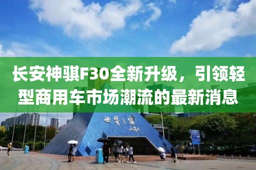 長安神騏F30全新升級(jí)，引領(lǐng)輕型商用車市場(chǎng)潮流的最新消息
