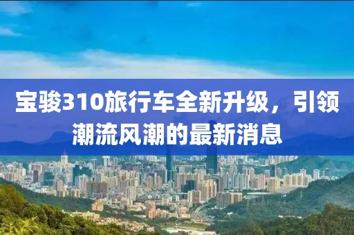 寶駿310旅行車全新升級(jí)，引領(lǐng)潮流風(fēng)潮的最新消息