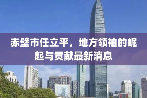 赤壁市任立平，地方領(lǐng)袖的崛起與貢獻(xiàn)最新消息