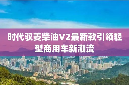 時(shí)代馭菱柴油V2最新款引領(lǐng)輕型商用車新潮流