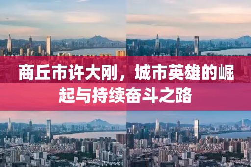 商丘市許大剛，城市英雄的崛起與持續(xù)奮斗之路