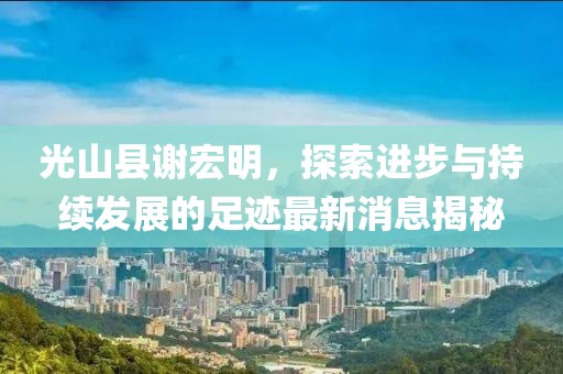 光山縣謝宏明，探索進步與持續(xù)發(fā)展的足跡最新消息揭秘