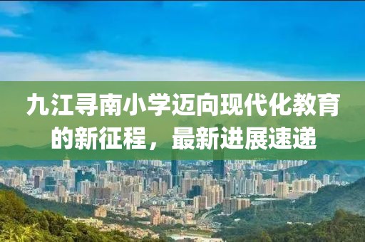 九江尋南小學(xué)邁向現(xiàn)代化教育的新征程，最新進展速遞