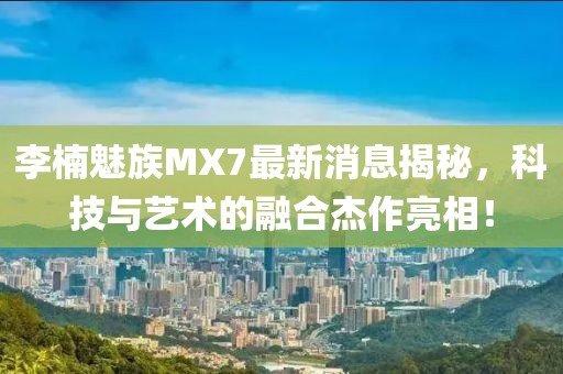 李楠魅族MX7最新消息揭秘，科技與藝術(shù)的融合杰作亮相！