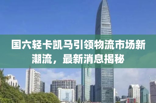 國六輕卡凱馬引領物流市場新潮流，最新消息揭秘