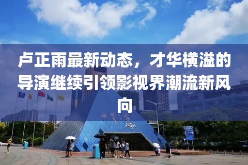 盧正雨最新動態(tài)，才華橫溢的導(dǎo)演繼續(xù)引領(lǐng)影視界潮流新風(fēng)向