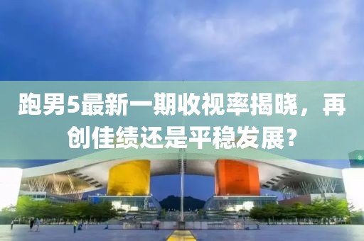 跑男5最新一期收視率揭曉，再創(chuàng)佳績(jī)還是平穩(wěn)發(fā)展？