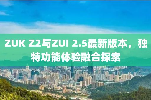 ZUK Z2與ZUI 2.5最新版本，獨(dú)特功能體驗(yàn)融合探索