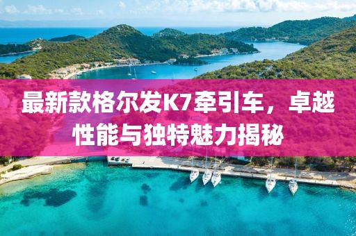 最新款格爾發(fā)K7牽引車(chē)，卓越性能與獨(dú)特魅力揭秘