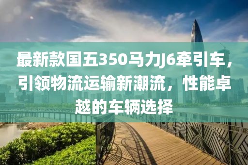 最新款國(guó)五350馬力J6牽引車(chē)，引領(lǐng)物流運(yùn)輸新潮流，性能卓越的車(chē)輛選擇