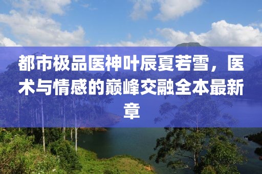 都市極品醫(yī)神葉辰夏若雪，醫(yī)術(shù)與情感的巔峰交融全本最新章