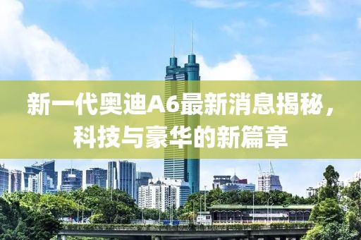 新一代奧迪A6最新消息揭秘，科技與豪華的新篇章