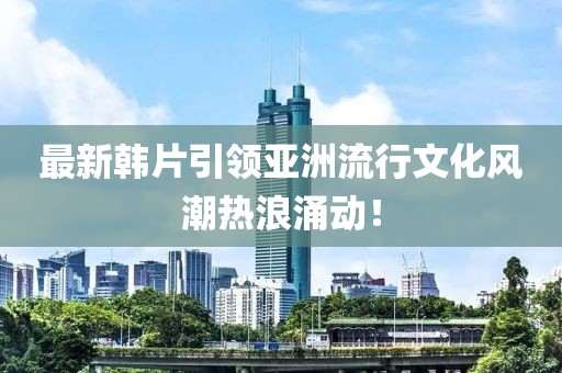 最新韓片引領(lǐng)亞洲流行文化風(fēng)潮熱浪涌動！